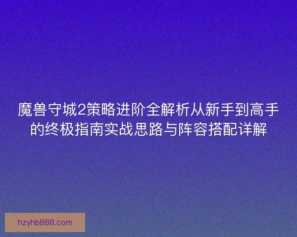 魔兽守城2策略进阶全解析从新手到高手的终极指南实战思路与阵容搭配详解