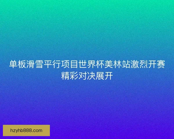 单板滑雪平行项目世界杯美林站激烈开赛精彩对决展开