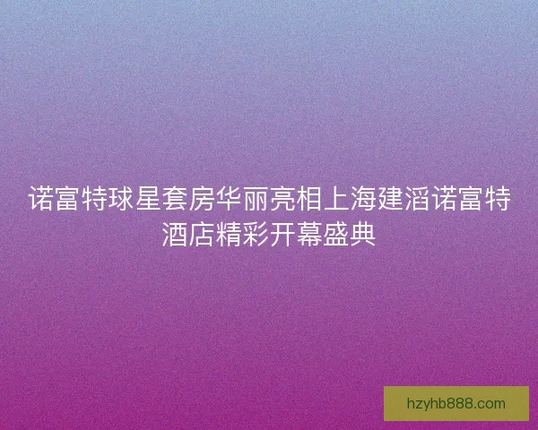 诺富特球星套房华丽亮相上海建滔诺富特酒店精彩开幕盛典